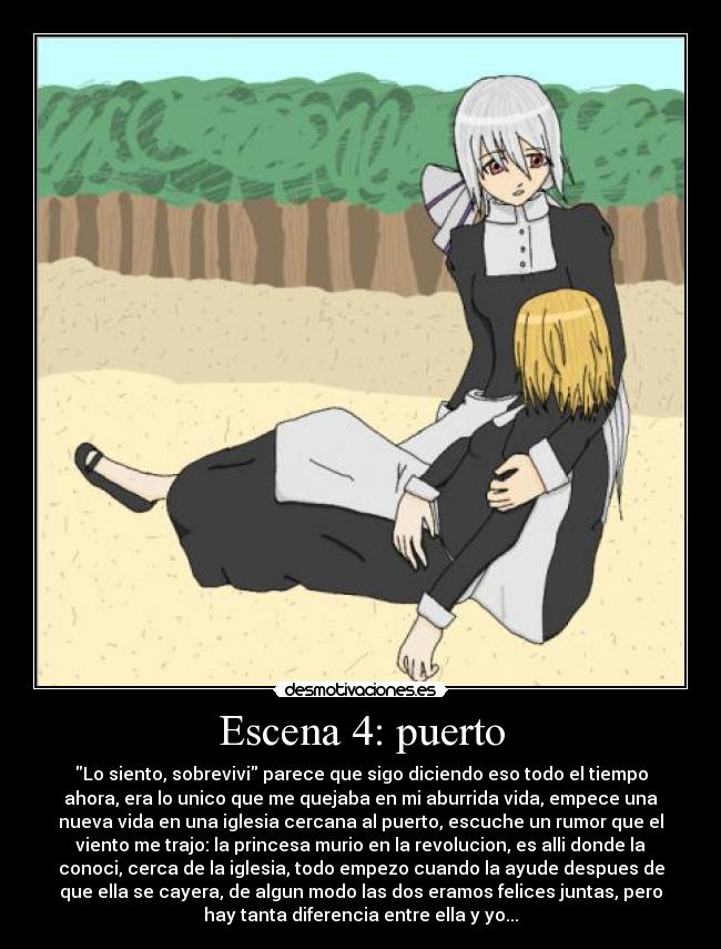 Escena 4: puerto - Lo siento, sobrevivi parece que sigo diciendo eso todo el tiempo
ahora, era lo unico que me quejaba en mi aburrida vida, empece una
nueva vida en una iglesia cercana al puerto, escuche un rumor que el
viento me trajo: la princesa murio en la revolucion, es alli donde la
conoci, cerca de la iglesia, todo empezo cuando la ayude despues de
que ella se cayera, de algun modo las dos eramos felices juntas, pero
hay tanta diferencia entre ella y yo...