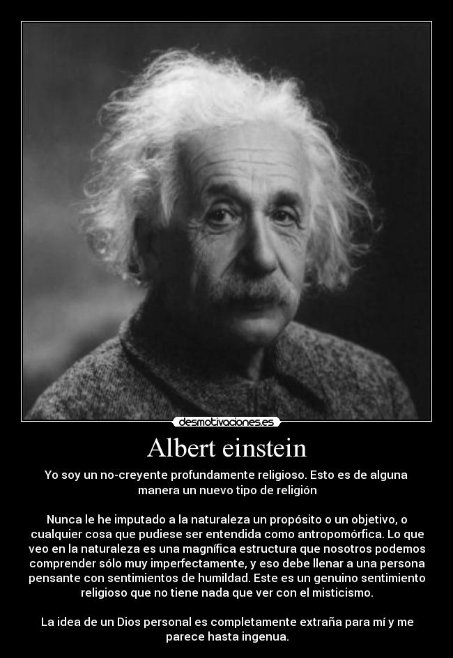 Albert einstein - Yo soy un no-creyente profundamente religioso. Esto es de alguna
manera un nuevo tipo de religión

Nunca le he imputado a la naturaleza un propósito o un objetivo, o
cualquier cosa que pudiese ser entendida como antropomórfica. Lo que
veo en la naturaleza es una magnífica estructura que nosotros podemos
comprender sólo muy imperfectamente, y eso debe llenar a una persona
pensante con sentimientos de humildad. Este es un genuino sentimiento
religioso que no tiene nada que ver con el misticismo.

La idea de un Dios personal es completamente extraña para mí y me
parece hasta ingenua.