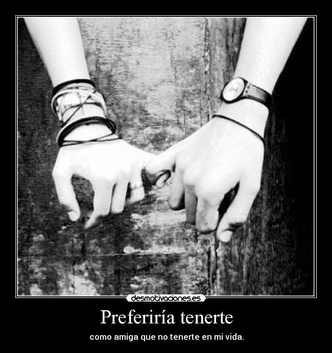 Preferiría tenerte - como amiga que no tenerte en mi vida.