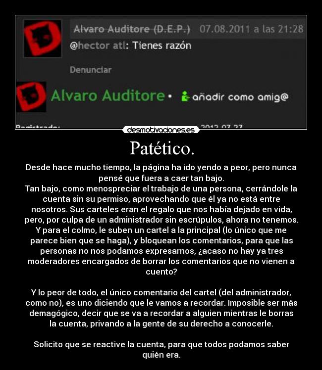 Patético. - Desde hace mucho tiempo, la página ha ido yendo a peor, pero nunca
pensé que fuera a caer tan bajo.
Tan bajo, como menospreciar el trabajo de una persona, cerrándole la
cuenta sin su permiso, aprovechando que él ya no está entre
nosotros. Sus carteles eran el regalo que nos había dejado en vida,
pero, por culpa de un administrador sin escrúpulos, ahora no tenemos.
Y para el colmo, le suben un cartel a la principal (lo único que me
parece bien que se haga), y bloquean los comentarios, para que las
personas no nos podamos expresarnos, ¿acaso no hay ya tres
moderadores encargados de borrar los comentarios que no vienen a
cuento?

Y lo peor de todo, el único comentario del cartel (del administrador,
como no), es uno diciendo que le vamos a recordar. Imposible ser más
demagógico, decir que se va a recordar a alguien mientras le borras
la cuenta, privando a la gente de su derecho a conocerle.

Solicito que se reactive la cuenta, para que todos podamos saber
quién era.