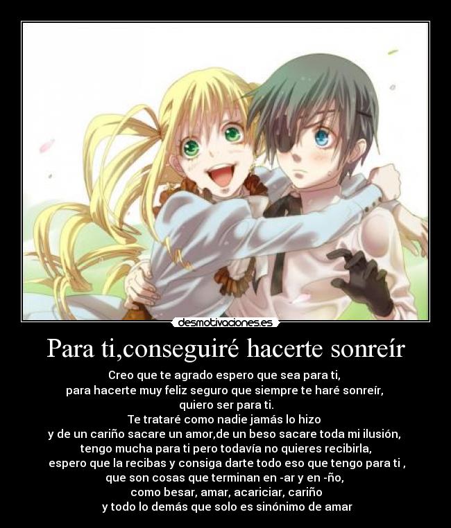 Para ti,conseguiré hacerte sonreír - Creo que te agrado espero que sea para ti,
para hacerte muy feliz seguro que siempre te haré sonreír,
quiero ser para ti.
Te trataré como nadie jamás lo hizo
y de un cariño sacare un amor,de un beso sacare toda mi ilusión,
tengo mucha para ti pero todavía no quieres recibirla,
espero que la recibas y consiga darte todo eso que tengo para ti ,
que son cosas que terminan en -ar y en -ño,
como besar, amar, acariciar, cariño
y todo lo demás que solo es sinónimo de amar