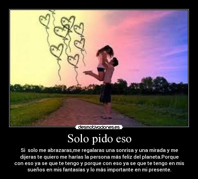 Solo pido eso - Si solo me abrazaras,me regalaras una sonrisa y una mirada y me
dijeras te quiero me harías la persona más feliz del planeta.Porque
con eso ya se que te tengo y porque con eso ya se que te tengo en mis
sueños en mis fantasías y lo más importante en mi presente.
