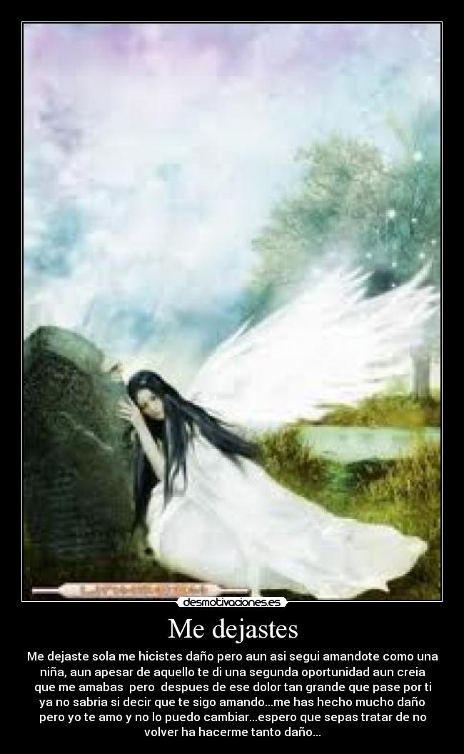 Me dejastes - Me dejaste sola me hicistes daño pero aun asi segui amandote como una
niña, aun apesar de aquello te di una segunda oportunidad aun creia
que me amabas  pero  despues de ese dolor tan grande que pase por ti
ya no sabria si decir que te sigo amando...me has hecho mucho daño
pero yo te amo y no lo puedo cambiar...espero que sepas tratar de no
volver ha hacerme tanto daño...