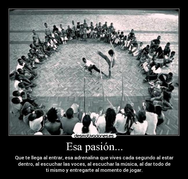 Esa pasión... - Que te llega al entrar, esa adrenalina que vives cada segundo al estar
dentro, al escuchar las voces, al escuchar la música, al dar todo de
ti mismo y entregarte al momento de jogar.