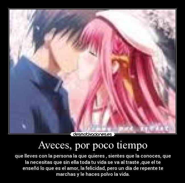 Aveces, por poco tiempo - que lleves con la persona la que quieres , sientes que la conoces, que
la necesitas que sin ella toda tu vida se va al traste ,que el te
enseñó lo que es el amor, la felicidad, pero un día de repente te
marchas y le haces polvo la vida.