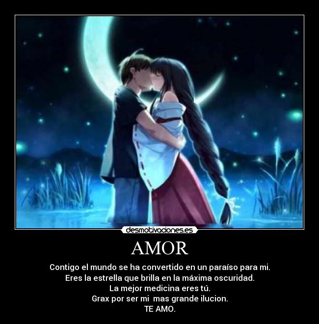 AMOR - Contigo el mundo se ha convertido en un paraíso para mi.
Eres la estrella que brilla en la máxima oscuridad.
La mejor medicina eres tú.
Grax por ser mi mas grande ilucion.
TE AMO.