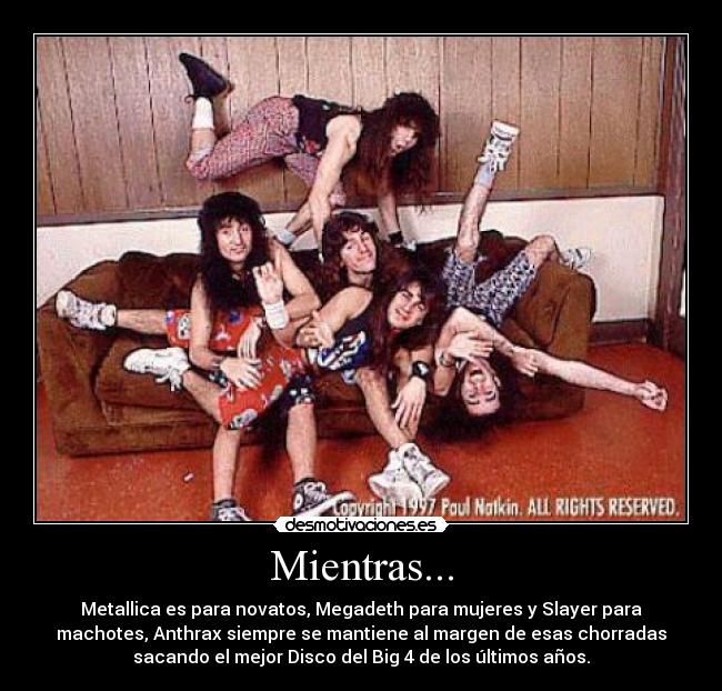 Mientras... - Metallica es para novatos, Megadeth para mujeres y Slayer para
machotes, Anthrax siempre se mantiene al margen de esas chorradas
sacando el mejor Disco del Big 4 de los últimos años.