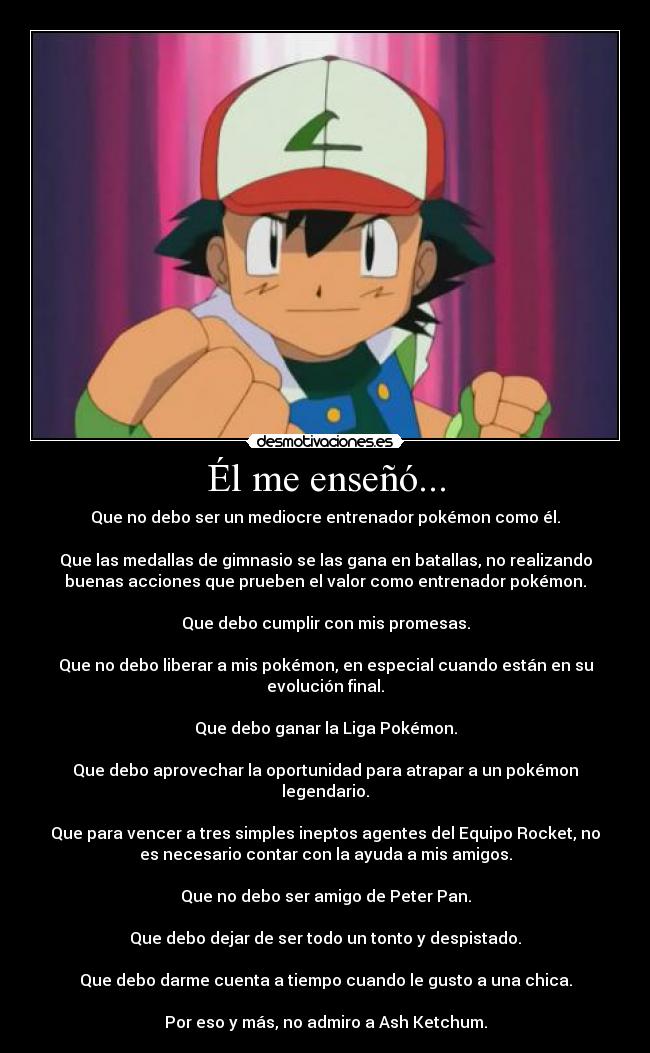 Él me enseñó... - Que no debo ser un mediocre entrenador pokémon como él.
Que las medallas de gimnasio se las gana en batallas, no realizando
buenas acciones que prueben el valor como entrenador pokémon.
Que debo cumplir con mis promesas.
Que no debo liberar a mis pokémon, en especial cuando están en su
evolución final.
Que debo ganar la Liga Pokémon.
Que debo aprovechar la oportunidad para atrapar a un pokémon
legendario.
Que para vencer a tres simples ineptos agentes del Equipo Rocket, no
es necesario contar con la ayuda a mis amigos.
Que no debo ser amigo de Peter Pan.
Que debo dejar de ser todo un tonto y despistado.
Que debo darme cuenta a tiempo cuando le gusto a una chica.
Por eso y más, no admiro a Ash Ketchum.