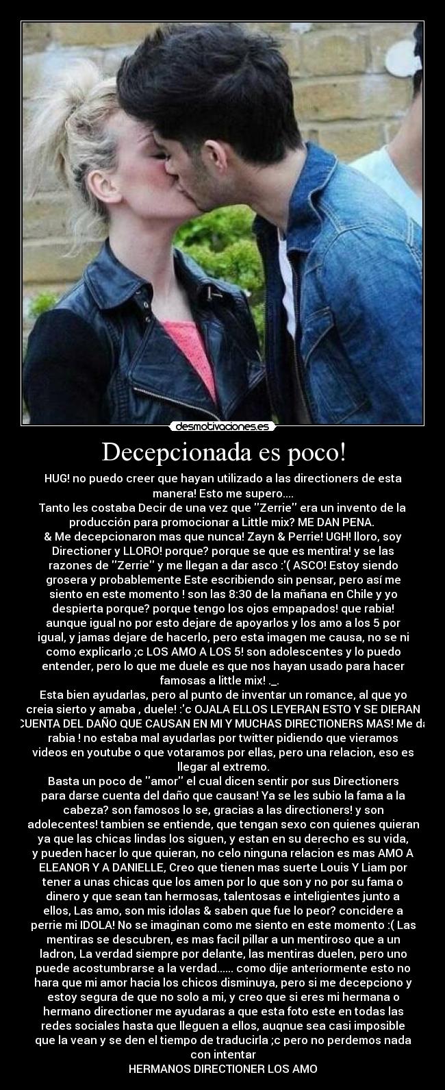 Decepcionada es poco! - HUG! no puedo creer que hayan utilizado a las directioners de esta
manera! Esto me supero....
Tanto les costaba Decir de una vez que Zerrie era un invento de la
producción para promocionar a Little mix? ME DAN PENA. 
& Me decepcionaron mas que nunca! Zayn & Perrie! UGH! lloro, soy
Directioner y LLORO! porque? porque se que es mentira! y se las
razones de Zerrie y me llegan a dar asco :( ASCO! Estoy siendo
grosera y probablemente Este escribiendo sin pensar, pero así me
siento en este momento ! son las 8:30 de la mañana en Chile y yo
despierta porque? porque tengo los ojos empapados! que rabia!
aunque igual no por esto dejare de apoyarlos y los amo a los 5 por
igual, y jamas dejare de hacerlo, pero esta imagen me causa, no se ni
como explicarlo ;c LOS AMO A LOS 5! son adolescentes y lo puedo
entender, pero lo que me duele es que nos hayan usado para hacer
famosas a little mix! ._.  
Esta bien ayudarlas, pero al punto de inventar un romance, al que yo
creia sierto y amaba , duele! :c OJALA ELLOS LEYERAN ESTO Y SE DIERAN
CUENTA DEL DAÑO QUE CAUSAN EN MI Y MUCHAS DIRECTIONERS MAS! Me da
rabia ! no estaba mal ayudarlas por twitter pidiendo que vieramos
videos en youtube o que votaramos por ellas, pero una relacion, eso es
llegar al extremo.
Basta un poco de amor el cual dicen sentir por sus Directioners
para darse cuenta del daño que causan! Ya se les subio la fama a la
cabeza? son famosos lo se, gracias a las directioners! y son
adolecentes! tambien se entiende, que tengan sexo con quienes quieran
ya que las chicas lindas los siguen, y estan en su derecho es su vida,
y pueden hacer lo que quieran, no celo ninguna relacion es mas AMO A
ELEANOR Y A DANIELLE, Creo que tienen mas suerte Louis Y Liam por
tener a unas chicas que los amen por lo que son y no por su fama o
dinero y que sean tan hermosas, talentosas e inteligientes junto a
ellos, Las amo, son mis idolas & saben que fue lo peor? concidere a
perrie mi IDOLA! No se imaginan como me siento en este momento :( Las
mentiras se descubren, es mas facil pillar a un mentiroso que a un
ladron, La verdad siempre por delante, las mentiras duelen, pero uno
puede acostumbrarse a la verdad...... como dije anteriormente esto no
hara que mi amor hacia los chicos disminuya, pero si me decepciono y
estoy segura de que no solo a mi, y creo que si eres mi hermana o
hermano directioner me ayudaras a que esta foto este en todas las
redes sociales hasta que lleguen a ellos, auqnue sea casi imposible
que la vean y se den el tiempo de traducirla ;c pero no perdemos nada
con intentar
HERMANOS DIRECTIONER LOS AMO