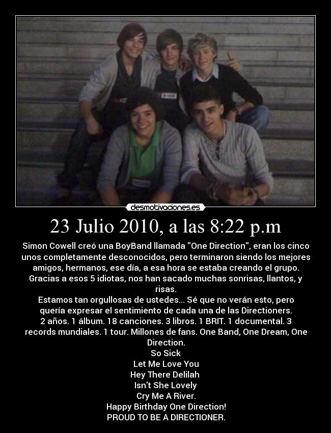 23 Julio 2010, a las 8:22 p.m - Simon Cowell creó una BoyBand llamada One Direction, eran los cinco
unos completamente desconocidos, pero terminaron siendo los mejores
amigos, hermanos, ese día, a esa hora se estaba creando el grupo.
Gracias a esos 5 idiotas, nos han sacado muchas sonrisas, llantos, y
risas.
Estamos tan orgullosas de ustedes... Sé que no verán esto, pero
quería expresar el sentimiento de cada una de las Directioners.
2 años. 1 álbum. 18 canciones. 3 libros. 1 BRIT. 1 documental. 3
records mundiales. 1 tour. Millones de fans. One Band, One Dream, One
Direction.
So Sick
Let Me Love You
Hey There Delilah 
Isnt She Lovely
Cry Me A River.
Happy Birthday One Direction!
PROUD TO BE A DIRECTIONER.