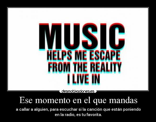 Ese momento en el que mandas - a callar a alguien, para escuchar si la canción que están poniendo
en la radio, es tu favorita.