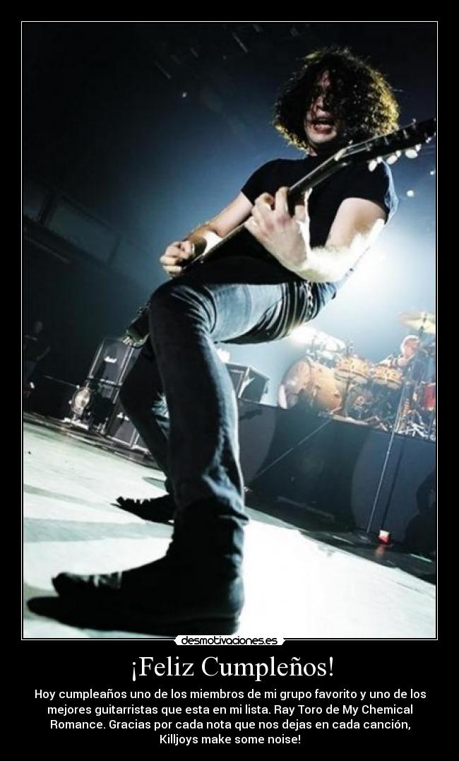 ¡Feliz Cumpleños! - Hoy cumpleaños uno de los miembros de mi grupo favorito y uno de los
mejores guitarristas que esta en mi lista. Ray Toro de My Chemical
Romance. Gracias por cada nota que nos dejas en cada canción,
Killjoys make some noise!