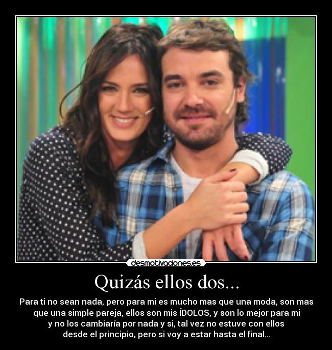 Quizás ellos dos... - Para ti no sean nada, pero para mi es mucho mas que una moda, son mas
que una simple pareja, ellos son mis ÍDOLOS, y son lo mejor para mi
y no los cambiaría por nada y si, tal vez no estuve con ellos
desde el principio, pero si voy a estar hasta el final...