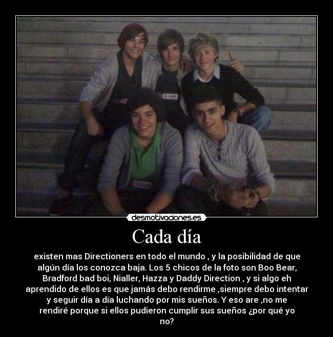 Cada día - existen mas Directioners en todo el mundo , y la posibilidad de que
algún día los conozca baja. Los 5 chicos de la foto son Boo Bear,
Bradford bad boi, Nialler, Hazza y Daddy Direction , y si algo eh
aprendido de ellos es que jamás debo rendirme ,siempre debo intentar
y seguir día a día luchando por mis sueños. Y eso are ,no me
rendiré porque si ellos pudieron cumplir sus sueños ¿por qué yo
no?