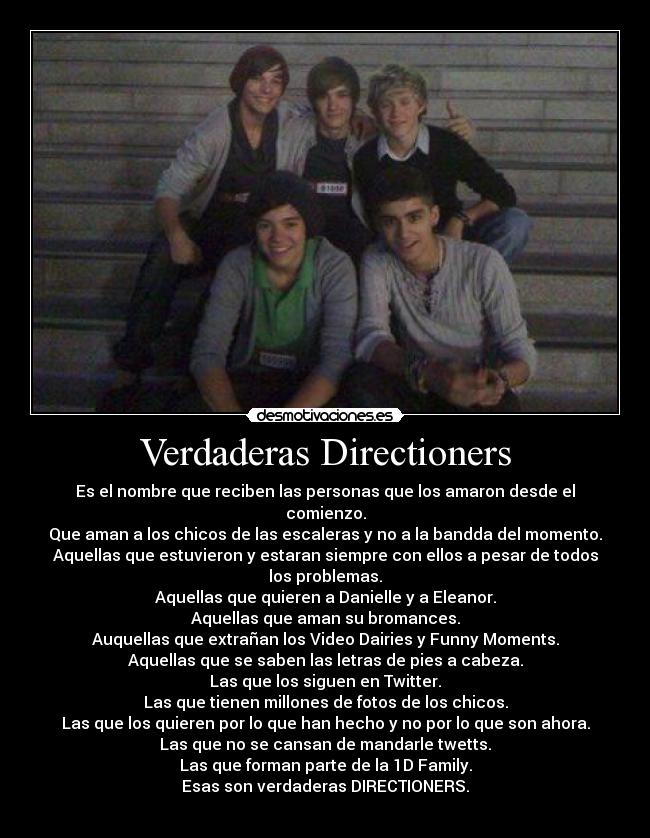 Verdaderas Directioners - Es el nombre que reciben las personas que los amaron desde el comienzo.
Que aman a los chicos de las escaleras y no a la bandda del momento.
Aquellas que estuvieron y estaran siempre con ellos a pesar de todos los problemas.
Aquellas que quieren a Danielle y a Eleanor.
Aquellas que aman su bromances.
Auquellas que extrañan los Video Dairies y Funny Moments.
Aquellas que se saben las letras de pies a cabeza.
Las que los siguen en Twitter.
Las que tienen millones de fotos de los chicos.
Las que los quieren por lo que han hecho y no por lo que son ahora.
Las que no se cansan de mandarle twetts.
Las que forman parte de la 1D Family.
Esas son verdaderas DIRECTIONERS.
♥