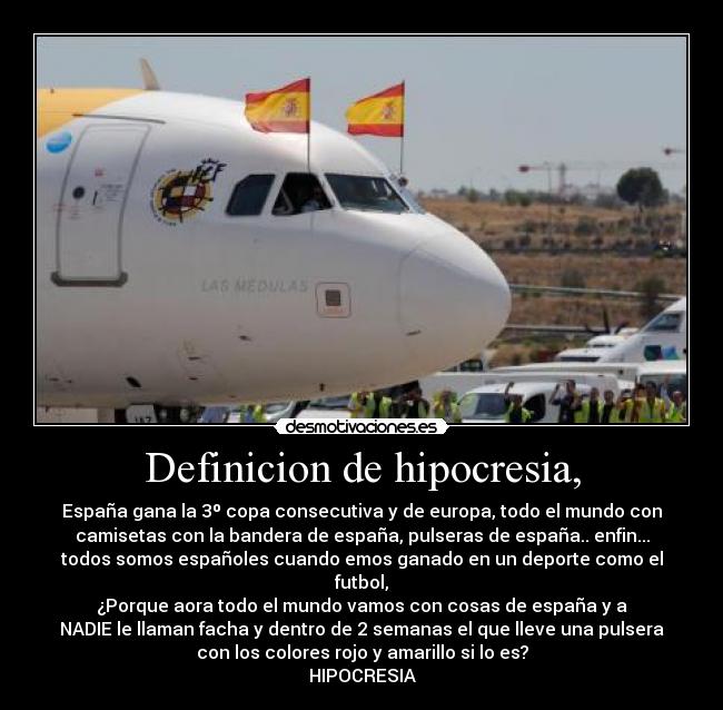 Definicion de hipocresia, - España gana la 3º copa consecutiva y de europa, todo el mundo con
camisetas con la bandera de españa, pulseras de españa.. enfin...
todos somos españoles cuando emos ganado en un deporte como el
futbol,
¿Porque aora todo el mundo vamos con cosas de españa y a
NADIE le llaman facha y dentro de 2 semanas el que lleve una pulsera
con los colores rojo y amarillo si lo es?
HIPOCRESIA