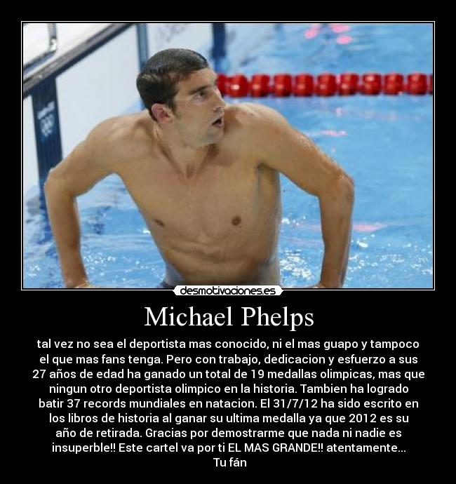 Michael Phelps - tal vez no sea el deportista mas conocido, ni el mas guapo y tampoco
el que mas fans tenga. Pero con trabajo, dedicacion y esfuerzo a sus
27 años de edad ha ganado un total de 19 medallas olimpicas, mas que
ningun otro deportista olimpico en la historia. Tambien ha logrado
batir 37 records mundiales en natacion. El 31/7/12 ha sido escrito en
los libros de historia al ganar su ultima medalla ya que 2012 es su
año de retirada. Gracias por demostrarme que nada ni nadie es
insuperble!! Este cartel va por ti EL MAS GRANDE!! atentamente...
Tu fán