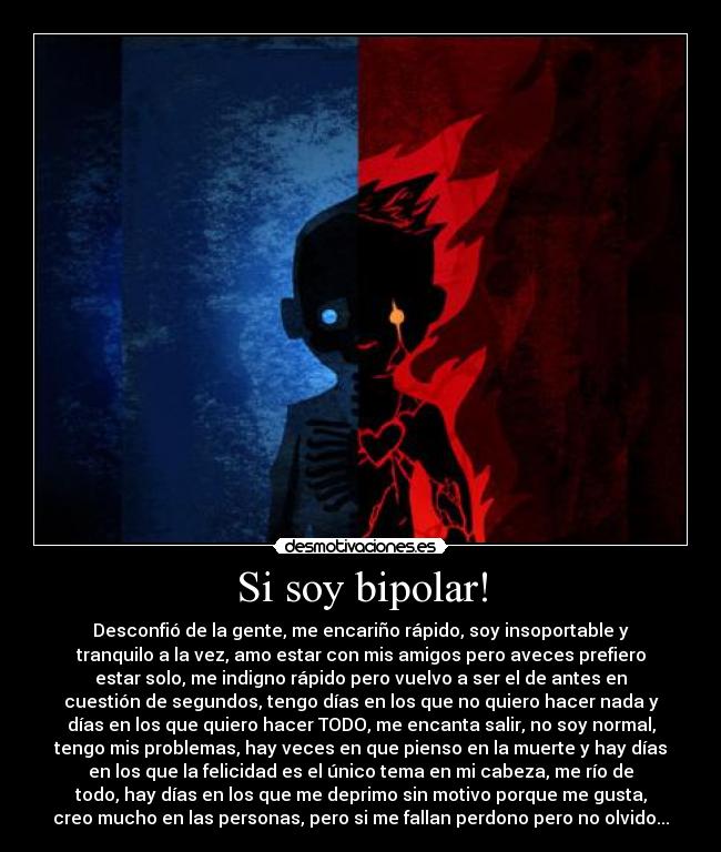 Si soy bipolar! - Desconfió de la gente, me encariño rápido, soy insoportable y
tranquilo a la vez, amo estar con mis amigos pero aveces prefiero
estar solo, me indigno rápido pero vuelvo a ser el de antes en
cuestión de segundos, tengo días en los que no quiero hacer nada y
días en los que quiero hacer TODO, me encanta salir, no soy normal,
tengo mis problemas, hay veces en que pienso en la muerte y hay días
en los que la felicidad es el único tema en mi cabeza, me río de
todo, hay días en los que me deprimo sin motivo porque me gusta,
creo mucho en las personas, pero si me fallan perdono pero no olvido...