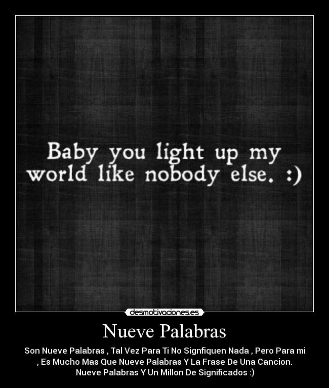 Nueve Palabras - Son Nueve Palabras , Tal Vez Para Ti No Signfiquen Nada , Pero Para mi
, Es Mucho Mas Que Nueve Palabras Y La Frase De Una Cancion.
Nueve Palabras Y Un Millon De Significados :)