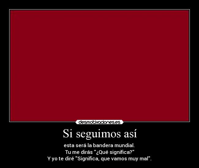 Si seguimos así - esta será la bandera mundial.
Tu me dirás ¿Qué significa?
Y yo te diré Significa, que vamos muy mal.