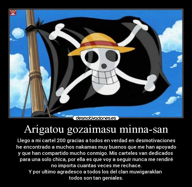 Arigatou gozaimasu minna-san - Llego a mi cartel 200 gracias a todos en verdad en desmotivaciones
he encontrado a muchos nakamas muy buenos que me han apoyado
y que han compartido mucho conmigo. Mis carteles van dedicados
para una solo chica, por ella es que voy a seguir nunca me rendiré
no importa cuantas veces me rechace.
Y por ultimo agradesco a todos los del clan muwigaraklan
todos son tan geniales.