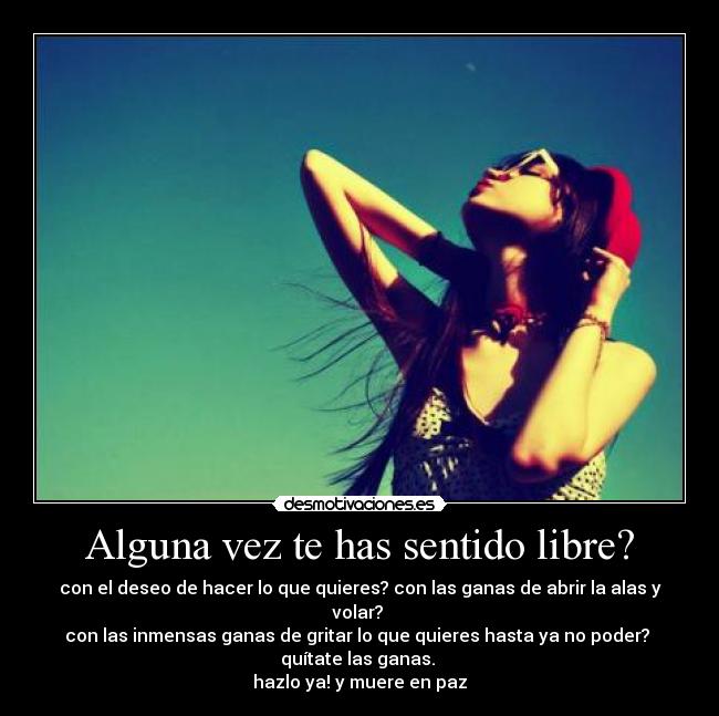 Alguna vez te has sentido libre? - con el deseo de hacer lo que quieres? con las ganas de abrir la alas y volar? 
con las inmensas ganas de gritar lo que quieres hasta ya no poder? 
quítate las ganas. 
hazlo ya! y muere en paz