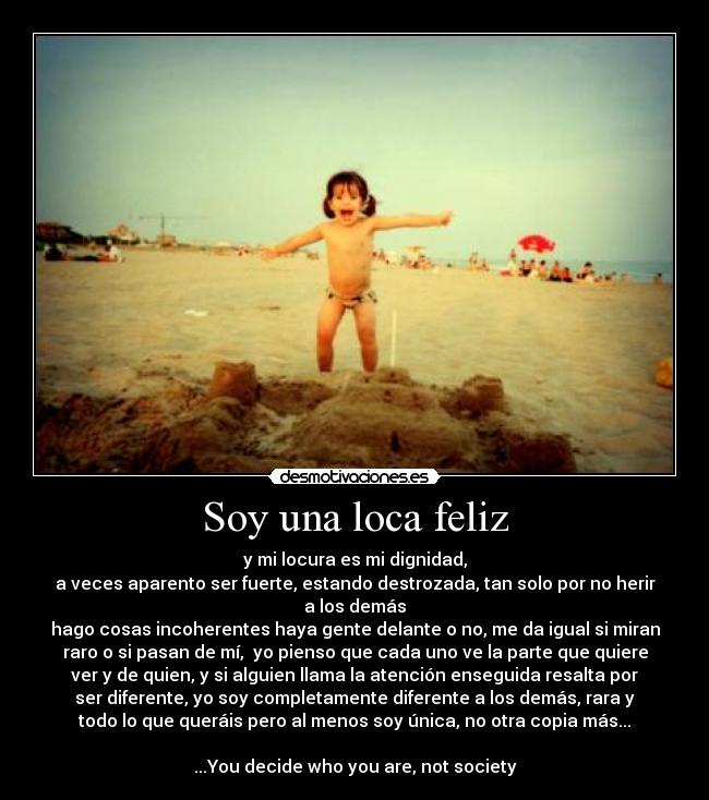 Soy una loca feliz - y mi locura es mi dignidad,
a veces aparento ser fuerte, estando destrozada, tan solo por no herir
a los demás
hago cosas incoherentes haya gente delante o no, me da igual si miran
raro o si pasan de mí, yo pienso que cada uno ve la parte que quiere
ver y de quien, y si alguien llama la atención enseguida resalta por
ser diferente, yo soy completamente diferente a los demás, rara y
todo lo que queráis pero al menos soy única, no otra copia más...
...You decide who you are, not society