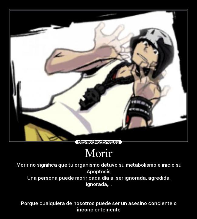 Morir - Morir no significa que tu organismo detuvo su metabolismo e inicio su Apoptosis
Una persona puede morir cada día al ser ignorada, agredida, ignorada,...
Porque cualquiera de nosotros puede ser un asesino conciente o inconcientemente