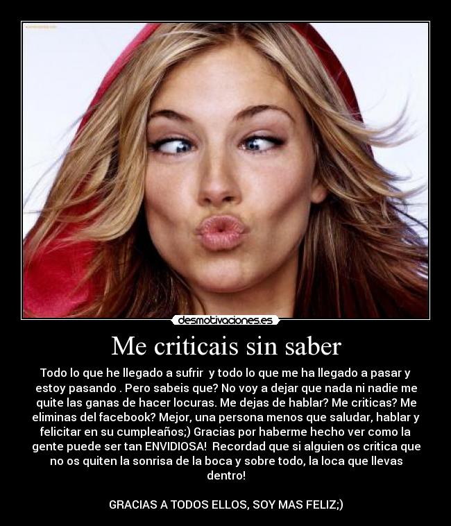 Me criticais sin saber - Todo lo que he llegado a sufrir y todo lo que me ha llegado a pasar y
estoy pasando . Pero sabeis que? No voy a dejar que nada ni nadie me
quite las ganas de hacer locuras. Me dejas de hablar? Me criticas? Me
eliminas del facebook? Mejor, una persona menos que saludar, hablar y
felicitar en su cumpleaños;) Gracias por haberme hecho ver como la
gente puede ser tan ENVIDIOSA! Recordad que si alguien os critica que
no os quiten la sonrisa de la boca y sobre todo, la loca que llevas
dentro!
GRACIAS A TODOS ELLOS, SOY MAS FELIZ;)