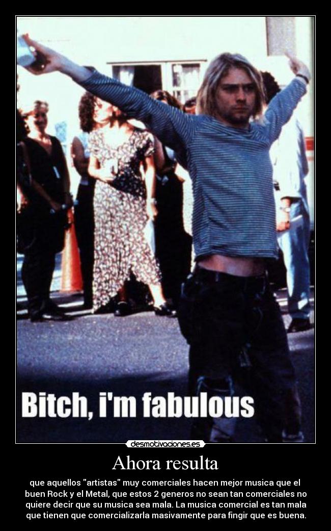 Ahora resulta - que aquellos artistas muy comerciales hacen mejor musica que el
buen Rock y el Metal, que estos 2 generos no sean tan comerciales no
quiere decir que su musica sea mala. La musica comercial es tan mala
que tienen que comercializarla masivamente para fingir que es buena.