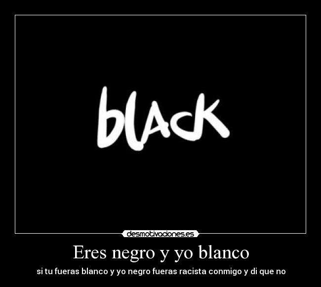 Eres negro y yo blanco - si tu fueras blanco y yo negro fueras racista conmigo y di que no
