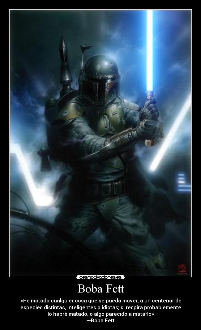 Boba Fett - «He matado cualquier cosa que se pueda mover, a un centenar de
especies distintas, inteligentes o idiotas; si respira probablemente
lo habré matado, o algo parecido a matarlo»
―Boba Fett