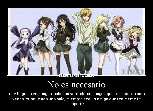 No es necesario - que hagas cien amigos, solo has verdaderos amigos que te importen cien
veces. Aunque sea uno solo, mientras sea un amigo que realmente te
importe