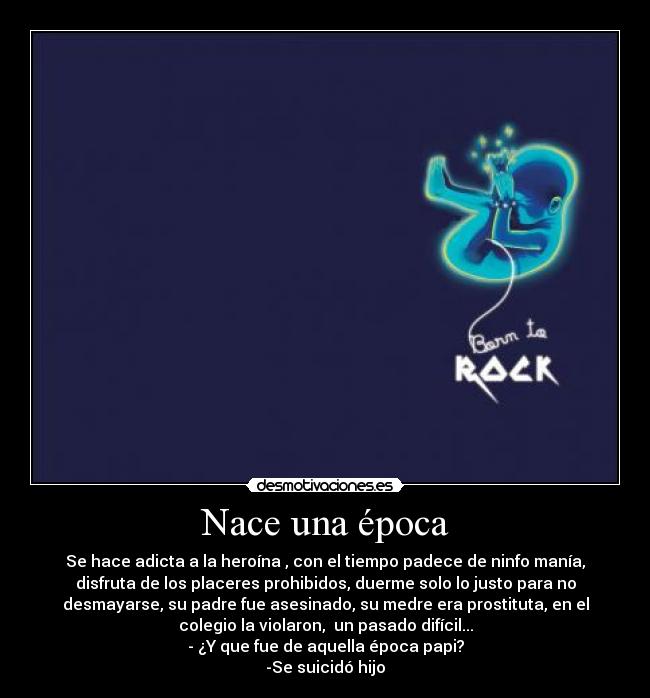 Nace una época - Se hace adicta a la heroína , con el tiempo padece de ninfo manía,
disfruta de los placeres prohibidos, duerme solo lo justo para no
desmayarse, su padre fue asesinado, su medre era prostituta, en el
colegio la violaron, un pasado difícil...
- ¿Y que fue de aquella época papi?
-Se suicidó hijo