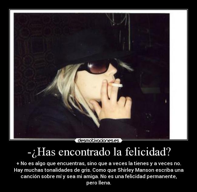 -¿Has encontrado la felicidad? - + No es algo que encuentras, sino que a veces la tienes y a veces no.
Hay muchas tonalidades de gris. Como que Shirley Manson escriba una
canción sobre mí y sea mi amiga. No es una felicidad permanente,
pero llena.