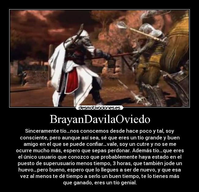 BrayanDavilaOviedo - Sinceramente tío…nos conocemos desde hace poco y tal, soy
consciente, pero aunque así sea, sé que eres un tío grande y buen
amigo en el que se puede confiar…vale, soy un cutre y no se me
ocurre mucho más, espero que sepas perdonar. Además tío…que eres
el único usuario que conozco que probablemente haya estado en el
puesto de superusuario menos tiempo, 3 horas, que también jode un
huevo…pero bueno, espero que lo llegues a ser de nuevo, y que esa
vez al menos te dé tiempo a serlo un buen tiempo, te lo tienes más
que ganado, eres un tío genial.