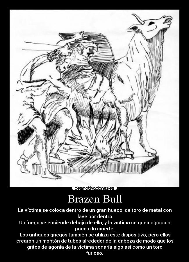 Brazen Bull - La víctima se coloca dentro de un gran hueco, de toro de metal con
llave por dentro.
Un fuego se enciende debajo de ella, y la víctima se quema poco a
poco a la muerte.
 Los antiguos griegos también se utiliza este dispositivo, pero ellos
crearon un montón de tubos alrededor de la cabeza de modo que los
gritos de agonía de la víctima sonaría algo así como un toro
furioso.
