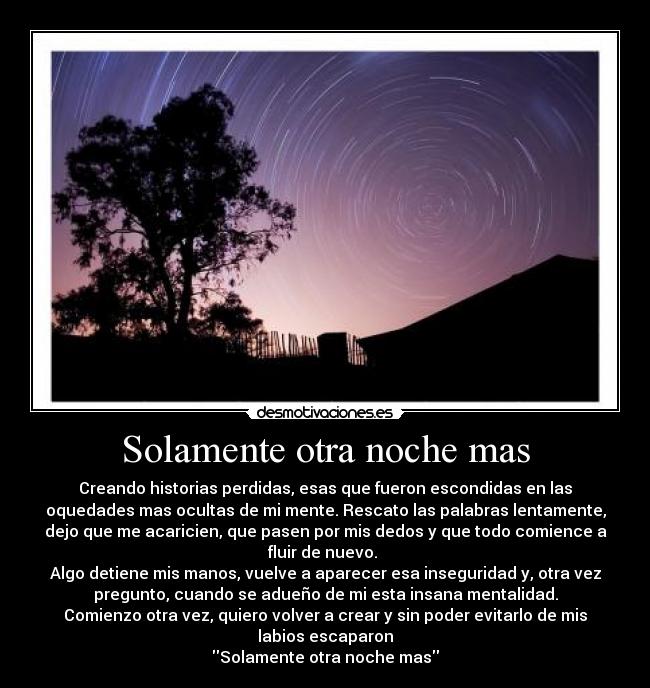 Solamente otra noche mas - Creando historias perdidas, esas que fueron escondidas en las
oquedades mas ocultas de mi mente. Rescato las palabras lentamente,
dejo que me acaricien, que pasen por mis dedos y que todo comience a
fluir de nuevo. 
Algo detiene mis manos, vuelve a aparecer esa inseguridad y, otra vez
pregunto, cuando se adueño de mi esta insana mentalidad.
Comienzo otra vez, quiero volver a crear y sin poder evitarlo de mis
labios escaparon
Solamente otra noche mas