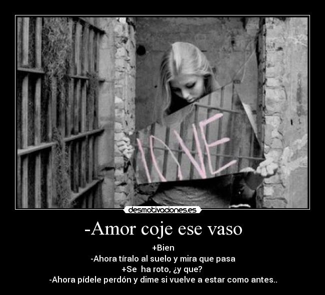 -Amor coje ese vaso - +Bien
-Ahora tíralo al suelo y mira que pasa
+Se ha roto, ¿y que?
-Ahora pídele perdón y dime si vuelve a estar como antes..
