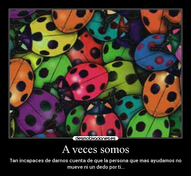 A veces somos - Tan incapaces de darnos cuenta de que la persona que mas ayudamos no
mueve ni un dedo por ti...