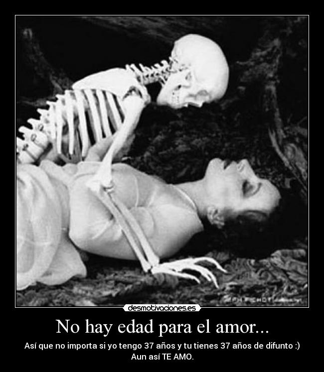 No hay edad para el amor... - Así que no importa si yo tengo 37 años y tu tienes 37 años de difunto :)
Aun así TE AMO.