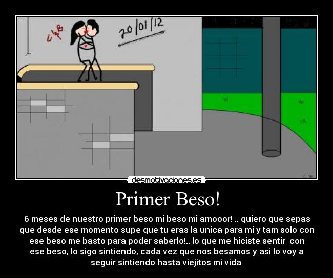 Primer Beso! - 6 meses de nuestro primer beso mi beso mi amooor! .. quiero que sepas
que desde ese momento supe que tu eras la unica para mi y tam solo con
ese beso me basto para poder saberlo!.. lo que me hiciste sentir con
ese beso, lo sigo sintiendo, cada vez que nos besamos y asi lo voy a
seguir sintiendo hasta viejitos mi vida