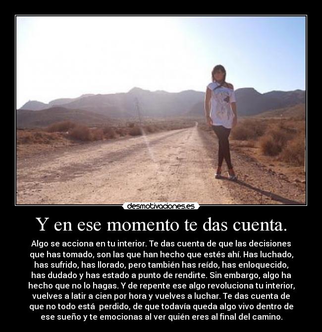 Y en ese momento te das cuenta. - Algo se acciona en tu interior. Te das cuenta de que las decisiones
que has tomado, son las que han hecho que estés ahí. Has luchado,
has sufrido, has llorado, pero también has reído, has enloquecido,
has dudado y has estado a punto de rendirte. Sin embargo, algo ha
hecho que no lo hagas. Y de repente ese algo revoluciona tu interior,
vuelves a latir a cien por hora y vuelves a luchar. Te das cuenta de
que no todo está perdido, de que todavía queda algo vivo dentro de
ese sueño y te emocionas al ver quién eres al final del camino.