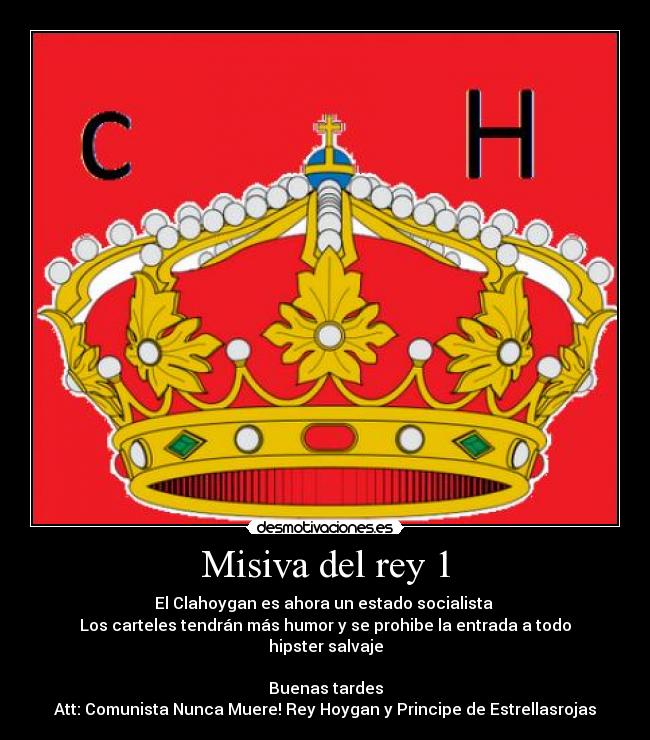 Misiva del rey 1 - El Clahoygan es ahora un estado socialista
Los carteles tendrán más humor y se prohibe la entrada a todo hipster salvaje
Buenas tardes
Att: Comunista Nunca Muere! Rey Hoygan y Principe de Estrellasrojas