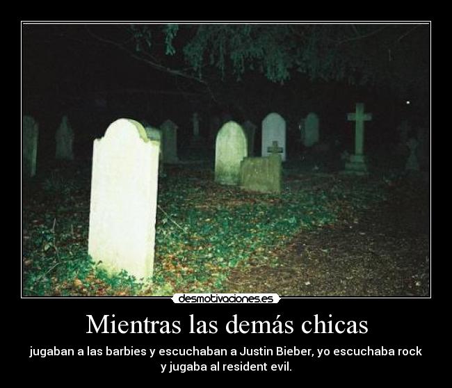 Mientras las demás chicas - jugaban a las barbies y escuchaban a Justin Bieber, yo escuchaba rock
y jugaba al resident evil.
