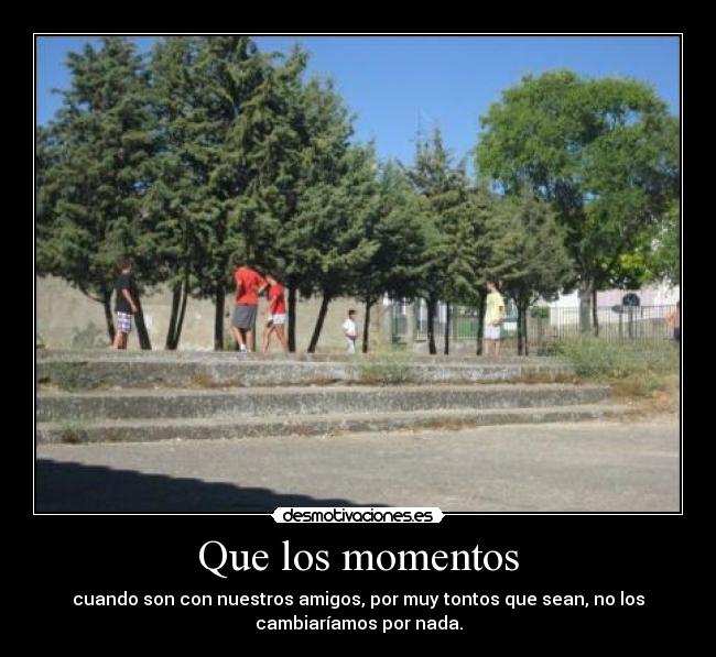 Que los momentos - cuando son con nuestros amigos, por muy tontos que sean, no los
cambiaríamos por nada.