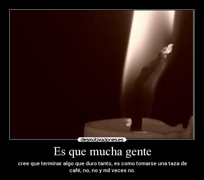 Es que mucha gente - cree que terminar algo que duro tanto, es como tomarse una taza de
café, no, no y mil veces no.