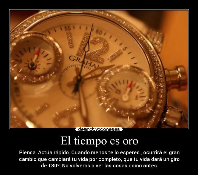 El tiempo es oro - Piensa. Actúa rápido. Cuando menos te lo esperes , ocurrirá el gran
cambio que cambiará tu vida por completo, que tu vida dará un giro
de 180º. No volverás a ver las cosas como antes.