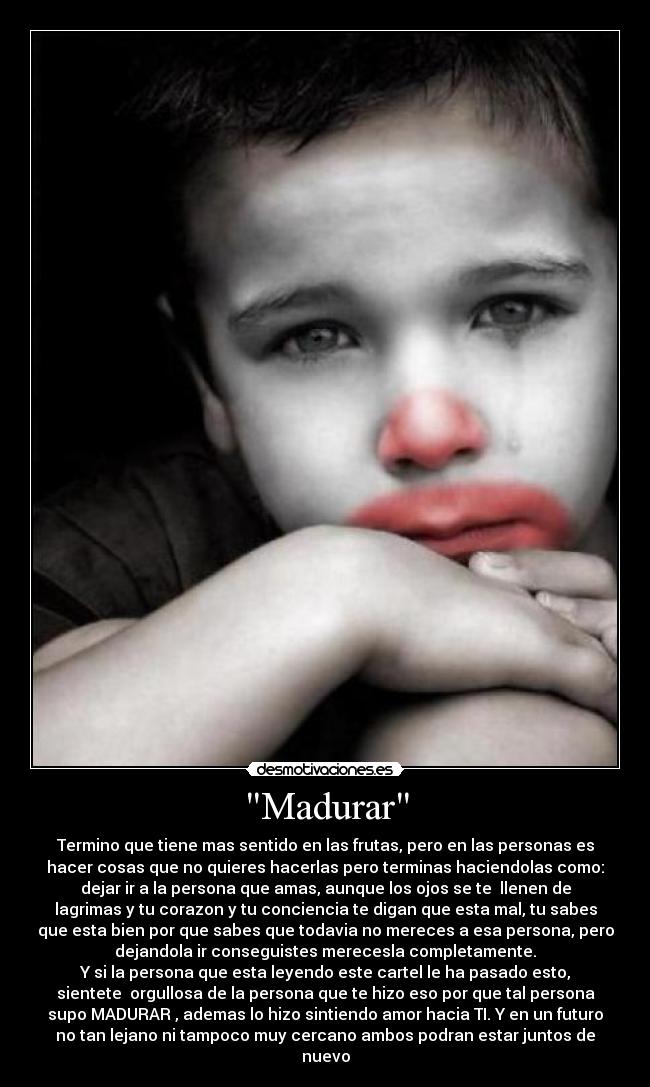 Madurar - Termino que tiene mas sentido en las frutas, pero en las personas es
hacer cosas que no quieres hacerlas pero terminas haciendolas como:
dejar ir a la persona que amas, aunque los ojos se te llenen de
lagrimas y tu corazon y tu conciencia te digan que esta mal, tu sabes
que esta bien por que sabes que todavia no mereces a esa persona, pero
dejandola ir conseguistes merecesla completamente.
Y si la persona que esta leyendo este cartel le ha pasado esto,
sientete orgullosa de la persona que te hizo eso por que tal persona
supo MADURAR , ademas lo hizo sintiendo amor hacia TI. Y en un futuro
no tan lejano ni tampoco muy cercano ambos podran estar juntos de
nuevo
