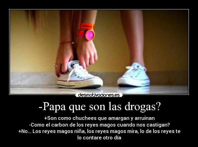 -Papa que son las drogas? - +Son como chuchees que amargan y arruinan
-Como el carbon de los reyes magos cuando nos castigan?
+No... Los reyes magos niña, los reyes magos mira, lo de los reyes te
lo contare otro día